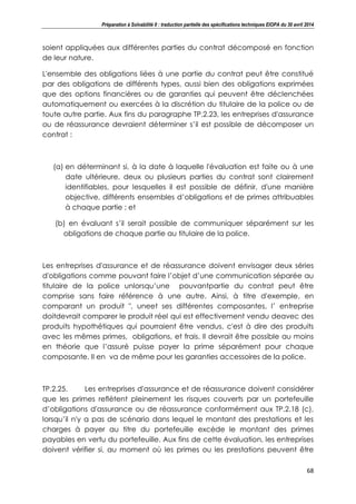 Préparation à Solvabilité II : traduction partielle des spécifications techniques EIOPA du 30 avril 2014
68
soient appliquées aux différentes parties du contrat décomposé en fonction
de leur nature.
L'ensemble des obligations liées à une partie du contrat peut être constitué
par des obligations de différents types, aussi bien des obligations exprimées
que des options financières ou de garanties qui peuvent être déclenchées
automatiquement ou exercées à la discrétion du titulaire de la police ou de
toute autre partie. Aux fins du paragraphe TP.2.23, les entreprises d'assurance
ou de réassurance devraient déterminer s’il est possible de décomposer un
contrat :
(a) en déterminant si, à la date à laquelle l'évaluation est faite ou à une
date ultérieure, deux ou plusieurs parties du contrat sont clairement
identifiables, pour lesquelles il est possible de définir, d'une manière
objective, différents ensembles d’obligations et de primes attribuables
à chaque partie ; et
(b) en évaluant s’il serait possible de communiquer séparément sur les
obligations de chaque partie au titulaire de la police.
Les entreprises d'assurance et de réassurance doivent envisager deux séries
d'obligations comme pouvant faire l’objet d’une communication séparée au
titulaire de la police unlorsqu’une pouvantpartie du contrat peut être
comprise sans faire référence à une autre. Ainsi, à titre d'exemple, en
comparant un produit ", uneet ses différentes composantes, l’ entreprise
doitdevrait comparer le produit réel qui est effectivement vendu deavec des
produits hypothétiques qui pourraient être vendus, c'est à dire des produits
avec les mêmes primes, obligations, et frais. Il devrait être possible au moins
en théorie que l’assuré puisse payer la prime séparément pour chaque
composante. Il en va de même pour les garanties accessoires de la police.
TP.2.25. Les entreprises d'assurance et de réassurance doivent considérer
que les primes reflètent pleinement les risques couverts par un portefeuille
d’obligations d'assurance ou de réassurance conformément aux TP.2.18 (c),
lorsqu’il n'y a pas de scénario dans lequel le montant des prestations et les
charges à payer au titre du portefeuille excède le montant des primes
payables en vertu du portefeuille. Aux fins de cette évaluation, les entreprises
doivent vérifier si, au moment où les primes ou les prestations peuvent être
 