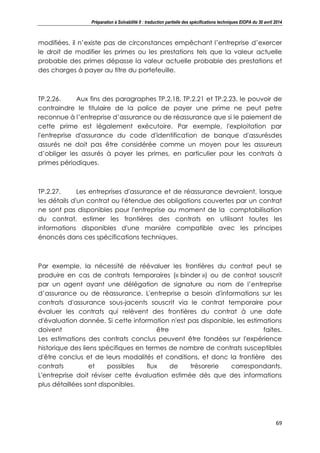 Préparation à Solvabilité II : traduction partielle des spécifications techniques EIOPA du 30 avril 2014
69
modifiées, il n’existe pas de circonstances empêchant l’entreprise d’exercer
le droit de modifier les primes ou les prestations tels que la valeur actuelle
probable des primes dépasse la valeur actuelle probable des prestations et
des charges à payer au titre du portefeuille.
TP.2.26. Aux fins des paragraphes TP.2.18, TP.2.21 et TP.2.23, le pouvoir de
contraindre le titulaire de la police de payer une prime ne peut petre
reconnue à l’entreprise d’assurance ou de réassurance que si le paiement de
cette prime est légalement exécutoire. Par exemple, l'exploitation par
l'entreprise d'assurance du code d'identification de banque d'assurésdes
assurés ne doit pas être considérée comme un moyen pour les assureurs
d’obliger les assurés à payer les primes, en particulier pour les contrats à
primes périodiques.
TP.2.27. Les entreprises d'assurance et de réassurance devraient, lorsque
les détails d'un contrat ou l'étendue des obligations couvertes par un contrat
ne sont pas disponibles pour l'entreprise au moment de la comptabilisation
du contrat, estimer les frontières des contrats en utilisant toutes les
informations disponibles d'une manière compatible avec les principes
énoncés dans ces spécifications techniques.
Par exemple, la nécessité de réévaluer les frontières du contrat peut se
produire en cas de contrats temporaires (« binder ») ou de contrat souscrit
par un agent ayant une délégation de signature au nom de l’entreprise
d’assurance ou de réassurance. L'entreprise a besoin d'informations sur les
contrats d'assurance sous-jacents souscrit via le contrat temporaire pour
évaluer les contrats qui relèvent des frontières du contrat à une date
d'évaluation donnée. Si cette information n'est pas disponible, les estimations
doivent être faites.
Les estimations des contrats conclus peuvent être fondées sur l'expérience
historique des liens spécifiques en termes de nombre de contrats susceptibles
d'être conclus et de leurs modalités et conditions, et donc la frontière des
contrats et possibles flux de trésorerie correspondants.
L'entreprise doit réviser cette évaluation estimée dès que des informations
plus détaillées sont disponibles.
 