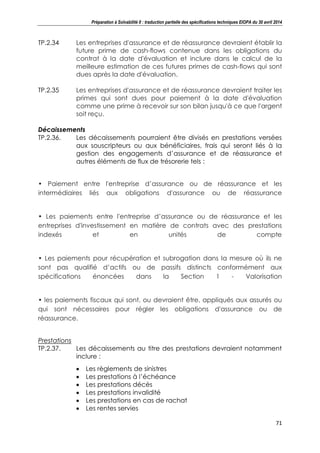 Préparation à Solvabilité II : traduction partielle des spécifications techniques EIOPA du 30 avril 2014
71
TP.2.34 Les entreprises d'assurance et de réassurance devraient établir la
future prime de cash-flows contenue dans les obligations du
contrat à la date d'évaluation et inclure dans le calcul de la
meilleure estimation de ces futures primes de cash-flows qui sont
dues après la date d'évaluation.
TP.2.35 Les entreprises d'assurance et de réassurance devraient traiter les
primes qui sont dues pour paiement à la date d'évaluation
comme une prime à recevoir sur son bilan jusqu'à ce que l'argent
soit reçu.
Décaissements
TP.2.36. Les décaissements pourraient être divisés en prestations versées
aux souscripteurs ou aux bénéficiaires, frais qui seront liés à la
gestion des engagements d’assurance et de réassurance et
autres éléments de flux de trésorerie tels :
• Paiement entre l'entreprise d’assurance ou de réassurance et les
intermédiaires liés aux obligations d'assurance ou de réassurance
• Les paiements entre l'entreprise d’assurance ou de réassurance et les
entreprises d'investissement en matière de contrats avec des prestations
indexés et en unités de compte
• Les paiements pour récupération et subrogation dans la mesure où ils ne
sont pas qualifié d’actifs ou de passifs distincts conformément aux
spécifications énoncées dans la Section 1 - Valorisation
• les paiements fiscaux qui sont, ou devraient être, appliqués aux assurés ou
qui sont nécessaires pour régler les obligations d'assurance ou de
réassurance.
Prestations
TP.2.37. Les décaissements au titre des prestations devraient notamment
inclure :
Les règlements de sinistres
Les prestations à l’échéance
Les prestations décès
Les prestations invalidité
Les prestations en cas de rachat
Les rentes servies
 