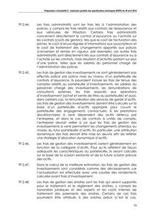 Préparation à Solvabilité II : traduction partielle des spécifications techniques EIOPA du 30 avril 2014
73
TP.2.44. Les frais administratifs sont les frais liés à l’administration des
polices, y compris les frais relatifs aux contrats de réassurance et
aux véhicules de titrisation. Certains frais administratifs
concernent directement le contrat d’assurance ou l’activité sur
les contrats (coûts de gestion), tels que le coût de facturation des
primes, le coût d’envoi régulier d’informations aux souscripteurs et
le coût de traitement des changements apportés aux polices
(conversion et remise en vigueur, par exemple). Les autres frais
administratifs sont directement liés aux contrats d’assurance ou à
l’activité sur les contrats, mais résultent d’activités portant sur plus
d’une police, telles que les salaires du personnel chargé de
l’administration des polices.
TP.2.45. Les frais de gestion des investissements ne sont généralement pas
affectés police par police mais au niveau d’un portefeuille de
contrats d’assurance. Ils pourraient inclure les frais de tenue des
comptes relatifs au portefeuille d’investissements, les salaires du
personnel chargé des investissements, les rémunérations de
consultants externes, les frais associés aux opérations
d’investissement (achat et vente de titres du portefeuille) et aussi,
dans certains cas, la rémunération des services de garde d’actifs.
Les frais de gestion des investissements doivent être calculés sur la
base d’un portefeuille d’actifs approprié pour couvrir le
portefeuille des engagements contractuels. Si les prestations
discrétionnaires à venir dépendent des actifs détenus par
l’entreprise, et dans le cas de contrats à unités de compte,
l’entreprise devrait veiller à ce que les frais de gestion des
investissements à venir permettent les changements attendus au
niveau du futur portefeuille d’actifs. En particulier, une attribution
dynamique des frais devrait être mise en œuvre afin de refléter
une stratégie d’allocation dynamique d’actifs.
TP.2.46. Les frais de gestion des investissements varient généralement en
fonction de la catégorie d’actifs. Pour qu’ils reflètent de façon
adéquate les caractéristiques du portefeuille, ils seront calculés
sur la base de la scission existante et de la future scission prévue
des actifs.
TP.2.47. Dans le calcul de la meilleure estimation, les frais de gestion des
investissements sont considérés comme des décaissements car
l’actualisation est effectuée avec une courbe des rendements
calculée avant frais d’investissement.
TP.2.48. Les frais de gestion des sinistres sont les frais qui seront supportés
pour le traitement et le règlement des sinistres, y compris les
honoraires juridiques et des experts et les coûts internes de
traitement des paiements des sinistres. Certains de ces frais
pourraient être attribués à des sinistres précis (c’est le cas,
 