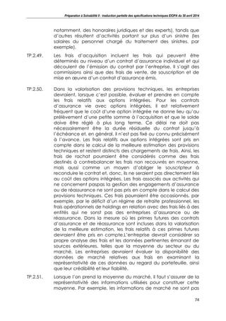 Préparation à Solvabilité II : traduction partielle des spécifications techniques EIOPA du 30 avril 2014
74
notamment, des honoraires juridiques et des experts), tandis que
d’autres résultent d’activités portant sur plus d’un sinistre (les
salaires du personnel chargé du traitement des sinistres, par
exemple).
TP.2.49. Les frais d’acquisition incluent les frais qui peuvent être
déterminés au niveau d’un contrat d’assurance individuel et qui
découlent de l’émission du contrat par l’entreprise. Il s’agit des
commissions ainsi que des frais de vente, de souscription et de
mise en œuvre d’un contrat d’assurance émis.
TP.2.50. Dans la valorisation des provisions techniques, les entreprises
devraient, lorsque c’est possible, évaluer et prendre en compte
les frais relatifs aux options intégrées. Pour les contrats
d’assurance vie avec options intégrées, il est relativement
fréquent que le coût d’une option intégrée ne donne lieu qu’au
prélèvement d’une petite somme à l’acquisition et que le solde
doive être réglé à plus long terme. Ce délai ne doit pas
nécessairement être la durée résiduelle du contrat jusqu’à
l’échéance et, en général, il n’est pas fixé ou connu précisément
à l’avance. Les frais relatifs aux options intégrées sont pris en
compte dans le calcul de la meilleure estimation des provisions
techniques et restent distincts des chargements de frais. Ainsi, les
frais de rachat pourraient être considérés comme des frais
destinés à contrebalancer les frais non recouvrés en moyenne,
mais aussi comme un moyen d’obliger le souscripteur à
reconduire le contrat et, donc, ils ne seraient pas directement liés
au coût des options intégrées. Les frais associés aux activités qui
ne concernent paspas la gestion des engagements d’assurance
ou de réassurance ne sont pas pris en compte dans le calcul des
provisions techniques. Ces frais pourraient être occasionnés, par
exemple, par le déficit d’un régime de retraite professionnel, les
frais opérationnels de holdings en relation avec des frais liés à des
entités qui ne sonst pas des entreprises d’assurance ou de
réassurance. Dans la mesure où les primes futures des contrats
d’assurance et de réassurance sont incluses dans la valorisation
de la meilleure estimation, les frais relatifs à ces primes futures
devraient être pris en compte.L’entreprise devrait considérer sa
propre analyse des frais et les données pertinentes émanant de
sources extérieures, telles que la moyenne du secteur ou du
marché. Les entreprises devraient évaluer la disponibilité des
données de marché relatives aux frais en examinant la
représentativité de ces données au regard du portefeuille, ainsi
que leur crédibilité et leur fiabilité.
TP.2.51. Lorsque l’on prend la moyenne du marché, il faut s’assurer de la
représentativité des informations utilisées pour constituer cette
moyenne. Par exemple, les informations de marché ne sont pas
 