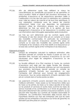 Préparation à Solvabilité II : traduction partielle des spécifications techniques EIOPA du 30 avril 2014
76
TP.2.56. Afin de déterminer quels frais reflètent le mieux les
caractéristiques du portefeuille sous-jacent et de permettre un
calcul prudent, fiable et objectif des provisions techniques, les
entreprises d’assurance et de réassurance devraient veiller à
l’adéquation à la fois des frais dont la valorisation est cohérente
avec celle les valeurs de marché et de leurs frais spécifiques. Si
une valorisation cohérente avec les valeurs de marché
suffisamment fiable n’est pas disponible, les participants
devraient utiliser les informations propres aux entités pour
déterminer les frais qui seront liés à la gestion de leurs
engagements d’assurance et de réassurance, à condition que
ces informations aient été jugées appropriées après évaluation.
TP.2.57. Les frais qui sont déterminés par les contrats signés entre
l’entreprise et des tiers doivent être pris en compte sur la base
des modalités contractuelles. En particulier, les commissions
découlant des contrats d’assurance doivent être prises en
compte sur la base des modalités des contrats signés entre
l’entreprise et les vendeurs, et les frais relatifs à la réassurance sur
la base des contrats signés entre l’entreprise et ses réassureurs.
Paiements d’impôts
TP.2.58. Lorsque les entreprises calculent la meilleure estimation, elles
devraient prendre en compte les impôts à payer qui sont, ou
devraient être, facturés aux preneurs d’assurance ou qui sont
nécessaires pour régler les obligations d’assurance ou de
réassurance.
TP.2.59. La fiscalité différant d’un État membre à l’autre, les contrats
d’assurance sont régis par des règles fiscales très diverses.
L’évaluation des flux de trésorerie attendus qui sont sous-jacents
aux provisions techniques devrait prendre en compte les
paiements d’impôts facturés aux souscripteurs, ou que
l’entreprise doit effectuer pour honorer ses engagements
d’assurance. Tous les autres paiements d’impôts devraient être
pris en compte dans d’autres postes du bilan.
TP.2.60. Les paiements d’impôts suivants devraient être inclus dans la
meilleure estimation : taxes assises sur les transactions (telles que
les taxes sur les primes, les taxes sur la valeur ajoutée et les taxes
sur les produits et services) et autres taxes (comme les taxes de
service incendie et les contributions à un fonds de garantie) qui
découlent directement des contrats d’assurance existants, ou qui
peuvent être imputées aux contrats de manière raisonnable et
cohérente. Les contributions financières déjà incluses dans les
hypothèses relatives aux frais des entreprises (tels que les taxes
payées par les entreprises d’assurance aux fonds de garantie) ne
devraient pas être prises en compte.
 
