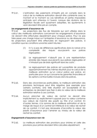 Préparation à Solvabilité II : traduction partielle des spécifications techniques EIOPA du 30 avril 2014
77
TP.2.61. L’estimation des paiements d’impôts pris en compte dans le
calcul de la meilleure estimation devrait être cohérente avec le
montant et le moment où ces bénéfices et pertes imposables
anticipés sont attendus à l’avenir. Lorsque des révisions de la
législation fiscale sont quasiment adoptées, les ajustements à
venir devraient être pris en compte.
Les engagements d’assurance vie
TP.2.62 Les projections des flux de trésorerie qui sont utilisées dans le
calcul des meilleures estimations concernant les engagements d’assurance
vie doivent être effectuées séparément pour chaque police. Pour ne pas
faire peser une charge indue sur l’entreprise d’assurance ou de réassurance,
les projections pourraient être effectuées en regroupant des polices, à
condition que les conditions suivantes soient réunies :
(1) Il n’y a pas de différences significatives dans la nature et la
complexité des risques sous-jacents aux polices
regroupées ;
(2) Le regroupement n’aboutit pas à une représentation
erronée des risques sous-jacents aux polices regroupées et
n’introduit pas de biais significatif dans les coûts ;
(3) Le regroupement des polices est susceptible de produire
approximativement les mêmes résultats pour le calcul de la
meilleure estimation qu’un calcul police par police, en
particulier pour ce qui concerne les garanties financières et
les options contractuelles incluses dans les polices.
TP.2.63. Dans des circonstances particulières, la meilleure estimation des
provisions techniques peut être négative (par exemple pour
certains contrats). Une telle situation est acceptable et les
entreprises ne devraient pas fixer à zéro la valeur de la meilleure
estimation relative à ces contrats.
TP.2.64. Aucun plancher de valeur de rachat ne devrait être
implicitement ou explicitement supposé pour la valeur conforme
aux valeurs de marché des passifs au titre d’un contrat. En
d’autres termes, si la somme de la meilleure estimation et de la
marge de risque d’un contrat est inférieure à la valeur de rachat
de ce contrat, il n’est pas nécessaire d’accroître la valeur des
passifs d’assurance pour l’amener au niveau de la valeur de
rachat du contrat.
Engagements d’assurance non-vie
TP.2.65. La meilleure estimation des provisions pour sinistres et celle des
provisions pour primes devraient être calculées séparément.
 