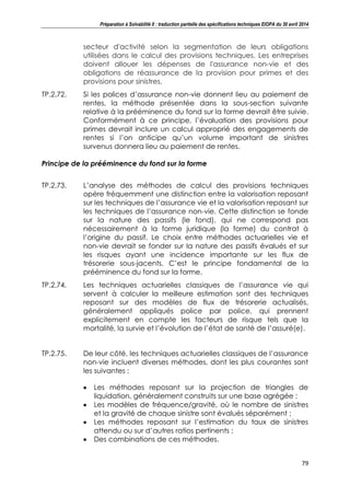 Préparation à Solvabilité II : traduction partielle des spécifications techniques EIOPA du 30 avril 2014
79
secteur d'activité selon la segmentation de leurs obligations
utilisées dans le calcul des provisions techniques. Les entreprises
doivent allouer les dépenses de l'assurance non-vie et des
obligations de réassurance de la provision pour primes et des
provisions pour sinistres.
TP.2.72. Si les polices d’assurance non-vie donnent lieu au paiement de
rentes, la méthode présentée dans la sous-section suivante
relative à la prééminence du fond sur la forme devrait être suivie.
Conformément à ce principe, l’évaluation des provisions pour
primes devrait inclure un calcul approprié des engagements de
rentes si l’on anticipe qu’un volume important de sinistres
survenus donnera lieu au paiement de rentes.
Principe de la prééminence du fond sur la forme
TP.2.73. L’analyse des méthodes de calcul des provisions techniques
opère fréquemment une distinction entre la valorisation reposant
sur les techniques de l’assurance vie et la valorisation reposant sur
les techniques de l’assurance non-vie. Cette distinction se fonde
sur la nature des passifs (le fond), qui ne correspond pas
nécessairement à la forme juridique (la forme) du contrat à
l’origine du passif. Le choix entre méthodes actuarielles vie et
non-vie devrait se fonder sur la nature des passifs évalués et sur
les risques ayant une incidence importante sur les flux de
trésorerie sous-jacents. C’est le principe fondamental de la
prééminence du fond sur la forme.
TP.2.74. Les techniques actuarielles classiques de l’assurance vie qui
servent à calculer la meilleure estimation sont des techniques
reposant sur des modèles de flux de trésorerie actualisés,
généralement appliqués police par police, qui prennent
explicitement en compte les facteurs de risque tels que la
mortalité, la survie et l’évolution de l’état de santé de l’assuré(e).
TP.2.75. De leur côté, les techniques actuarielles classiques de l’assurance
non-vie incluent diverses méthodes, dont les plus courantes sont
les suivantes :
Les méthodes reposant sur la projection de triangles de
liquidation, généralement construits sur une base agrégée ;
Les modèles de fréquence/gravité, où le nombre de sinistres
et la gravité de chaque sinistre sont évalués séparément ;
Les méthodes reposant sur l’estimation du taux de sinistres
attendu ou sur d’autres ratios pertinents ;
Des combinations de ces méthodes.
 