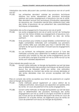 Préparation à Solvabilité II : traduction partielle des spécifications techniques EIOPA du 30 avril 2014
81
Valorisation des rentes découlant des contrats d’assurance non-vie et santé
non-SLT
TP.2.82. Les entreprises devraient valoriser les provisions techniques
relatives aux rentes séparément des provisions techniques
relatives aux autres engagements d’assurance non-vie et santé.
Elles devraient recourir aux techniques d’évaluation appropriées
en assurance vie. L’évaluation devrait être cohérente avec celle
des rentes d’assurance vie qui présentent des caractéristiques
techniques comparables.
Valorisation des autres engagements d’assurance non-vie et santé
TP.2.83. Les autres engagements non-vie et santé non-SLT de l’entreprise
(qui sont de nature similaire aux engagements d’assurance non-
vie) doivent être valorisés séparément du bloc de rentes
pertinent.
TP.2.84. Si les provisions pour sinistres à payer établies conformément aux
règles comptables nationales sont comparées aux provisions
pour sinistres telles que calculées plus haut, il devrait être tenu
compte du fait que les secondes n’incluent pas les engagements
de rentes.
TP.2.85. Le cas échéant, les entreprises peuvent recourir à l’une des
méthodes suivantes pour déterminer la meilleure estimation des
provisions pour sinistres au titre des autres engagements non-vie
ou santé dans une ligne d’activité non-vie ou santé non-SLT où les
rentes sont valorisées séparément.
Calcul séparé des passifs non-vie
TP.2.86. Suivant cette méthode, le triangle de liquidation qui sert de base
pour la détermination des provisions techniques ne devrait inclure
aucun flux de trésorerie relatif aux rentes. Une estimation
supplémentaire du montant des rentes non encore déclarées et
des rentes déclarées mais non encore acceptées doit être
réalisée.
Prise en compte des rentes acceptées sous forme de paiements en capital
dans le triangle de liquidation
TP.2.87. Cette méthode prévoit également un calcul distinct de la
meilleure estimation, dans lequel une séparation est opérée entre
les rentes en cours de paiement et les autres engagements.
TP.2.88. Suivant cette méthode, le triangle de liquidation qui sert de base
pour la détermination des provisions techniques des autres
engagements non-vie ou santé d’une ligne d’activité ne devrait
pas inclure de flux de trésorerie découlant de rentes en cours de
paiement. En d’autres termes, les règlements pour les rentes en
cours de paiement sont exclus du triangle de liquidation.
 