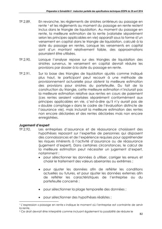 Préparation à Solvabilité II : traduction partielle des spécifications techniques EIOPA du 30 avril 2014
82
TP.2.89. En revanche, les règlements de sinistres antérieurs au passage en
rente 1 et les règlements au moment du passage en rente restent
inclus dans le triangle de liquidation. Au moment du passage en
rente, la meilleure estimation de la rente (valorisée séparément
selon les principes applicables en vie) apparaît sous la forme d’un
versement en capital dans le triangle de liquidation, calculé à la
date du passage en rentes. Lorsque les versements en capital
sont d’un montant relativement faible, des approximations
pourraient être utilisées.
TP.2.90. Lorsque l’analyse repose sur des triangles de liquidation des
sinistres survenus, le versement en capital devrait réduire les
provisions par dossier à la date du passage en rente.
TP.2.91. Sur la base des triangles de liquidation ajustés comme indiqué
plus haut, le participant peut recourir à une méthode de
provisionnement actuarielle pour obtenir la meilleure estimation
des provisions pour sinistres du portefeuille. Du fait de la
construction du triangle, cette meilleure estimation n’inclurait pas
la meilleure estimation relative aux rentes en cours de paiement
(ces rentes seraient valorisées séparément conformément aux
principes applicables en vie, c’est-à-dire qu’il n’y aurait pas de
« double comptage » dans le cadre de l’évaluation distincte de
l’assurance vie), mais inclurait la meilleure estimation des rentes
non encore déclarées et des rentes déclarées mais non encore
enregistrées.
Jugement d’expert
TP.2.92. Les entreprises d’assurance et de réassurance choisissent des
hypothèses reposant sur l’expertise de personnes qui disposent
des connaissances et de l’expérience requises pour appréhender
les risques inhérents à l’activité d’assurance ou de réassurance
(jugement d’expert). Dans certaines circonstances, le calcul de
la meilleure estimation peut nécessiter un jugement d’expert,
notamment :
pour sélectionner les données à utiliser, corriger les erreurs et
choisir le traitement des valeurs aberrantes ou extrêmes ;
pour ajuster les données afin de refléter les conditions
actuelles ou futures, et pour ajuster les données externes afin
de refléter les caractéristiques de l’entreprise ou du
portefeuille concerné ;
pour sélectionner la plage temporelle des données ;
pour sélectionner des hypothèses réalistes ;
1 L’expression « passage en rente » indique le moment où l’entreprise est contrainte de servir
la rente.
2 Ce droit devrait être interprété comme incluant également la possibilité de réduire le
 