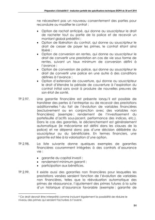 Préparation à Solvabilité II : traduction partielle des spécifications techniques EIOPA du 30 avril 2014
84
ne nécessitent pas un nouveau consentement des parties pour
reconduire ou modifier le contrat :
Option de rachat anticipé, qui donne au souscripteur le droit
de racheter tout ou partie de la police et de recevoir un
montant global prédéfini ;
Option de libération du contrat, qui donne au souscripteur le
droit de cesser de payer les primes, le contrat étant ainsi
libéré ;
Option de conversion en rentes, qui donne au souscripteur le
droit de convertir une prestation en cas de vie sous forme de
rentes, suivant un taux minimum de conversion défini à
l’avance ;
Option de conversion de police, qui donne au souscripteur le
droit de convertir une police en une autre à des conditions
définies à l’avance ;
Option d’extension de couverture, qui donne au souscripteur
le droit d’étendre la période de couverture à l’expiration du
contrat initial sans avoir à produire de nouvelles preuves de
son état de santé.
TP.2.97. Une garantie financière est présente lorsqu’il est possible de
transférer des pertes à l’entreprise ou de recevoir des prestations
additionnelles 3 du fait de l’évolution de variables financières
(exclusivement ou en conjonction avec des variables non
financières) (exemple : rendement de l’investissement du
portefeuille d’actifs sous-jacent, performance des indices, etc.).
Dans le cas des garanties, le déclenchement est généralement
automatique (le mécanisme est défini dans les clauses de la
police) et ne dépend donc pas d’une décision délibérée du
souscripteur ou du bénéficiaire. En termes financiers, une
garantie est liée à la valorisation d’une option.
TP.2.98. La liste suivante donne quelques exemples de garanties
financières couramment intégrées à des contrats d’assurance
vie :
garantie du capital investi ;
rendement minimum garanti ;
participation aux bénéfices.
TP.2.99. Il existe aussi des garanties non financières pour lesquelles les
prestations versées seraient fonction de l’évolution de variables
non financières, telles que la réévaluation automatique des
primes de réassurance, l’ajustement des primes futures à la suite
d’un historique d’assurance favorable (exemple : garantie de
3 Ce droit devrait être interprété comme incluant également la possibilité de réduire le
niveau des primes qui seraient facturées à l’avenir.
 
