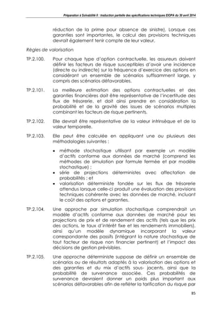 Préparation à Solvabilité II : traduction partielle des spécifications techniques EIOPA du 30 avril 2014
85
réduction de la prime pour absence de sinistre). Lorsque ces
garanties sont importantes, le calcul des provisions techniques
devrait également tenir compte de leur valeur.
Règles de valorisation
TP.2.100. Pour chaque type d’option contractuelle, les assureurs doivent
définir les facteurs de risque susceptibles d’avoir une incidence
(directe ou indirecte) sur la fréquence d’exercice des options en
considérant un ensemble de scénarios suffisamment large, y
compris des scénarios défavorables.
TP.2.101. La meilleure estimation des options contractuelles et des
garanties financières doit être représentative de l’incertitude des
flux de trésorerie, et doit ainsi prendre en considération la
probabilité et de la gravité des issues de scénarios multiples
combinant les facteurs de risque pertinents.
TP.2.102. Elle devrait être représentative de la valeur intrinsèque et de la
valeur temporelle.
TP.2.103. Elle peut être calculée en appliquant une ou plusieurs des
méthodologies suivantes :
méthode stochastique utilisant par exemple un modèle
d’actifs conforme aux données de marché (comprend les
méthodes de simulation par formule fermée et par modèle
stochastique) ;
série de projections déterministes avec affectation de
probabilités ; et
valorisation déterministe fondée sur les flux de trésorerie
attendus lorsque celle-ci produit une évaluation des provisions
techniques cohérente avec les données de marché, incluant
le coût des options et garanties.
TP.2.104. Une approche par simulation stochastique comprendrait un
modèle d’actifs conforme aux données de marché pour les
projections de prix et de rendement des actifs (tels que les prix
des actions, le taux d’intérêt fixe et les rendements immobiliers),
ainsi qu’un modèle dynamique incorporant la valeur
correspondante des passifs (intégrant la nature stochastique de
tout facteur de risque non financier pertinent) et l’impact des
décisions de gestion prévisibles.
TP.2.105. Une approche déterministe suppose de définir un ensemble de
scénarios ou de résultats adaptés à la valorisation des options et
des garanties et du mix d’actifs sous- jacents, ainsi que la
probabilité de survenance associée. Ces probabilités de
survenance devraient donner un poids plus important aux
scénarios défavorables afin de refléter la tarification du risque par
 