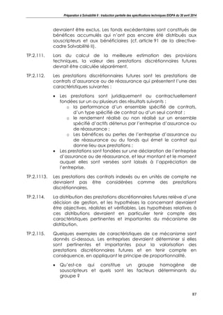Préparation à Solvabilité II : traduction partielle des spécifications techniques EIOPA du 30 avril 2014
87
devraient être exclus. Les fonds excédentaires sont constitués de
bénéfices accumulés qui n’ont pas encore été distribués aux
souscripteurs et aux bénéficiaires (cf. article 91 de la directive-
cadre Solvabilité II).
TP.2.111. Lors du calcul de la meilleure estimation des provisions
techniques, la valeur des prestations discrétionnaires futures
devrait être calculée séparément.
TP.2.112. Les prestations discrétionnaires futures sont les prestations de
contrats d’assurance ou de réassurance qui présentent l’une des
caractéristiques suivantes :
Les prestations sont juridiquement ou contractuellement
fondées sur un ou plusieurs des résultats suivants :
o la performance d’un ensemble spécifié de contrats,
d’un type spécifié de contrat ou d’un seul contrat ;
o le rendement réalisé ou non réalisé sur un ensemble
spécifié d’actifs détenus par l’entreprise d’assurance ou
de réassurance ;
o Les bénéfices ou pertes de l’entreprise d’assurance ou
de réassurance ou du fonds qui émet le contrat qui
donne lieu aux prestations ;
Les prestations sont fondées sur une déclaration de l’entreprise
d’assurance ou de réassurance, et leur montant et le moment
auquel elles sont versées sont laissés à l’appréciation de
l’entreprise.
TP.2.1113. Les prestations des contrats indexés ou en unités de compte ne
devraient pas être considérées comme des prestations
discrétionnaires.
TP.2.114. La distribution des prestations discrétionnaires futures relève d’une
décision de gestion, et les hypothèses la concernant devraient
être objectives, réalistes et vérifiables. Les hypothèses relatives à
ces distributions devraient en particulier tenir compte des
caractéristiques pertinentes et importantes du mécanisme de
distribution.
TP.2.115. Quelques exemples de caractéristiques de ce mécanisme sont
donnés ci-dessous. Les entreprises devraient déterminer si elles
sont pertinentes et importantes pour la valorisation des
prestations discrétionnaires futures et en tenir compte en
conséquence, en appliquant le principe de proportionnalité.
Qu’est-ce qui constitue un groupe homogène de
souscripteurs et quels sont les facteurs déterminants du
groupe ?
 