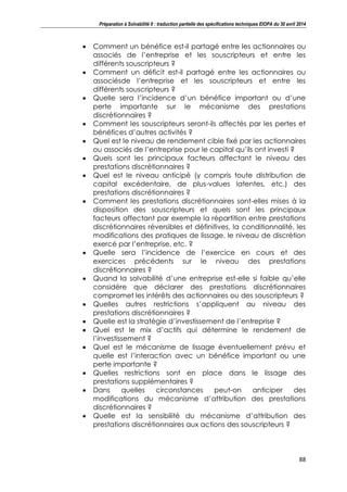 Préparation à Solvabilité II : traduction partielle des spécifications techniques EIOPA du 30 avril 2014
88
Comment un bénéfice est-il partagé entre les actionnaires ou
associés de l’entreprise et les souscripteurs et entre les
différents souscripteurs ?
Comment un déficit est-il partagé entre les actionnaires ou
associésde l’entreprise et les souscripteurs et entre les
différents souscripteurs ?
Quelle sera l’incidence d’un bénéfice important ou d’une
perte importante sur le mécanisme des prestations
discrétionnaires ?
Comment les souscripteurs seront-ils affectés par les pertes et
bénéfices d’autres activités ?
Quel est le niveau de rendement cible fixé par les actionnaires
ou associés de l’entreprise pour le capital qu’ils ont investi ?
Quels sont les principaux facteurs affectant le niveau des
prestations discrétionnaires ?
Quel est le niveau anticipé (y compris toute distribution de
capital excédentaire, de plus-values latentes, etc.) des
prestations discrétionnaires ?
Comment les prestations discrétionnaires sont-elles mises à la
disposition des souscripteurs et quels sont les principaux
facteurs affectant par exemple la répartition entre prestations
discrétionnaires réversibles et définitives, la conditionnalité, les
modifications des pratiques de lissage, le niveau de discrétion
exercé par l’entreprise, etc. ?
Quelle sera l’incidence de l’exercice en cours et des
exercices précédents sur le niveau des prestations
discrétionnaires ?
Quand la solvabilité d’une entreprise est-elle si faible qu’elle
considère que déclarer des prestations discrétionnaires
compromet les intérêts des actionnaires ou des souscripteurs ?
Quelles autres restrictions s’appliquent au niveau des
prestations discrétionnaires ?
Quelle est la stratégie d’investissement de l’entreprise ?
Quel est le mix d’actifs qui détermine le rendement de
l’investissement ?
Quel est le mécanisme de lissage éventuellement prévu et
quelle est l’interaction avec un bénéfice important ou une
perte importante ?
Quelles restrictions sont en place dans le lissage des
prestations supplémentaires ?
Dans quelles circonstances peut-on anticiper des
modifications du mécanisme d’attribution des prestations
discrétionnaires ?
Quelle est la sensibilité du mécanisme d’attribution des
prestations discrétionnaires aux actions des souscripteurs ?
 