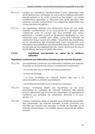 Préparation à Solvabilité II : traduction partielle des spécifications techniques EIOPA du 30 avril 2014
89
TP.2.116. Lorsque les prestations discrétionnaires futures dépendent des
actifs détenus par l’entreprise, le calcul de la meilleure estimation
devrait reposer sur les actifs courants qu’elle détient. Les futures
modifications apportées à l’allocation des actifs devraient être
prises en compte conformément aux exigences applicables aux
futures décisions de gestion.
TP.2.117. Les hypothèses relatives aux rendements futurs de ces actifs,
valorisés conformément à la sous-section V.1, devraient être
cohérentes avec la courbe des taux d’intérêt sans risque
pertinente y compris quand un ajustement égalisateur ou une
correction pour volatilité sont utilisés. Lorsqu’une méthode de
valorisation risque neutre est utilisée, l’ensemble des hypothèses
sur les rendements des investissements futurs sous-jacents à la
valorisation des prestations discrétionnaires devrait être conforme
au principe de non-dépassement du niveau donné par les taux à
terme dérivés des taux d’intérêt sans risque.
V.2.2.2. Hypothèses sous-jacentes au calcul de la meilleure
estimation
Hypothèses conformes aux informations données par les marchés financiers
TP.2.118. Les hypothèses conformes aux informations relatives aux marchés
financiers ou émanant de ceux-ci comprennent notamment :
– la courbe des taux d’intérêt sans risque pertinente,
– le taux de change,
– le taux d’inflation du marché (indice des prix à la
consommation ou inflation sectorielle) et
– les fichiers de données sur le scénario économique.
TP.2.119. Lorsque l’entreprise établit des hypothèses sur les futurs
paramètres ou scénarios de marchés financiers, elle devrait
pouvoir démontrer que le choix des hypothèses est approprié et
conforme aux principes de valorisation énoncés à la sous-
section V.1.
TP.2.120. Lorsque l’entreprise utilise un modèle pour établir des projections
des paramètres de marché (modèle d’actifs conforme aux
données de marché, par exemple un fichier de données sur le
scénario économique), ce modèle devrait respecter les critères
suivants :
 
