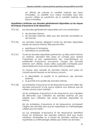 Préparation à Solvabilité II : traduction partielle des spécifications techniques EIOPA du 30 avril 2014
91
est difficile de calculer la volatilité implicite des biens
immobiliers. La volatilité d’un indice immobilier peut être
souvent utilisée en substitution de la volatilité implicite des
biens immobiliers.
Hypothèses conformes aux données généralement disponibles sur les risques
techniques d’assurance et de réassurance
TP.2.125. Les données généralement disponibles sont une combinaison :
de données internes,
de données externes, telles que des données sectorielles ou
de marché.
TP.2.126. Les données internes désignent toutes les données disponibles
auprès de sources internes. Elles peuvent être :
spécifiques à l’entreprise,
spécifiques au portefeuille.
TP.2.127. Toutes les données disponibles pertinentes, qu’elles soient internes
ou externes, devraient être prises en compte pour obtenir
l’hypothèse la plus représentative des caractéristiques du
portefeuille d’assurance sous-jacent. Lorsque des données
externes sont utilisées, seules celles auxquelles l’entreprise peut
raisonnablement avoir accès devraient être considérées.
La mesure dans laquelle les données internes sont prises en
compte devrait reposer sur les facteurs suivants :
la disponibilité, la qualité et la pertinence des données
externes,
la quantité et la qualité des données internes.
TP.2.128. Les entreprises d’assurance et de réassurance peuvent utiliser des
données provenant d’une source externe sous réserves que les
critères suivants soient satisfaits :
(a) les entreprises d’assurance et de réassurance sont capables
de démontrer que l’utilisation de données externes est plus
adapté que l’utilisation des seules données disponibles en
interne ;
(b) Les entreprises d’assurance et de réassurance connaissent
l’origine des données ainsi que les hypothèses ou méthodologies
utilisées pour les traiter ;
(c) Les entreprises d’assurance et de réassurance identifient
toutes les tendances des données externes ainsi que toutes
variations, temporelles ou à travers les données, relatives aux
hypothèses ou méthodologie utilisées pour traiter ces données ;
 