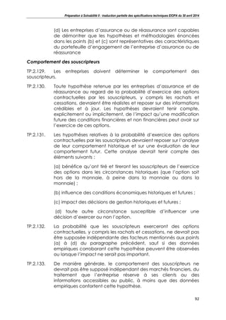 Préparation à Solvabilité II : traduction partielle des spécifications techniques EIOPA du 30 avril 2014
92
(d) Les entreprises d’assurance ou de réassurance sont capables
de démontrer que les hypothèses et méthodologies énoncées
dans les points (b) et (c) sont représentatives des caractéristiques
du portefeuille d’engagement de l’entreprise d’assurance ou de
réassurance
Comportement des souscripteurs
TP.2.129. Les entreprises doivent déterminer le comportement des
souscripteurs.
TP.2.130. Toute hypothèse retenue par les entreprises d’assurance et de
réassurance au regard de la probabilité d’exercice des options
contractuelles par les souscripteurs, y compris les rachats et
cessations, devraient être réalistes et reposer sur des informations
crédibles et à jour. Les hypothèses devraient tenir compte,
explicitement ou implicitement, de l’impact qu’une modification
future des conditions financières et non financières peut avoir sur
l’exercice de ces options.
TP.2.131. Les hypothèses relatives à la probabilité d’exercice des options
contractuelles par les souscripteurs devraient reposer sur l’analyse
de leur comportement historique et sur une évaluation de leur
comportement futur. Cette analyse devrait tenir compte des
éléments suivants :
(a) bénéfice qu’ont tiré et tireront les souscripteurs de l’exercice
des options dans les circonstances historiques (que l’option soit
hors de la monnaie, à peine dans la monnaie ou dans la
monnaie) ;
(b) influence des conditions économiques historiques et futures ;
(c) impact des décisions de gestion historiques et futures ;
(d) toute autre circonstance susceptible d’influencer une
décision d’exercer ou non l’option.
TP.2.132. La probabilité que les souscripteurs exerceront des options
contractuelles, y compris les rachats et cessations, ne devrait pas
être supposée indépendante des facteurs mentionnés aux points
(a) à (d) du paragraphe précédent, sauf si des données
empiriques corroborant cette hypothèse peuvent être observées
ou lorsque l’impact ne serait pas important.
TP.2.133. De manière générale, le comportement des souscripteurs ne
devrait pas être supposé indépendant des marchés financiers, du
traitement que l’entreprise réserve à ses clients ou des
informations accessibles au public, à moins que des données
empiriques confortent cette hypothèse.
 
