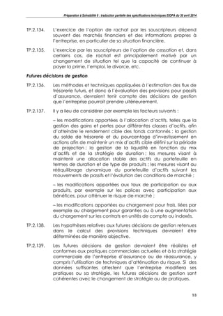 Préparation à Solvabilité II : traduction partielle des spécifications techniques EIOPA du 30 avril 2014
93
TP.2.134. L’exercice de l’option de rachat par les souscripteurs dépend
souvent des marchés financiers et des informations propres à
l’entreprise, en particulier de sa situation financière.
TP.2.135. L’exercice par les souscripteurs de l’option de cessation et, dans
certains cas, de rachat est principalement motivé par un
changement de situation tel que la capacité de continuer à
payer la prime, l’emploi, le divorce, etc.
Futures décisions de gestion
TP.2.136. Les méthodes et techniques appliquées à l’estimation des flux de
trésorerie futurs, et donc à l’évaluation des provisions pour passifs
d’assurance, devraient tenir compte des décisions de gestion
que l’entreprise pourrait prendre ultérieurement.
TP.2.137. Il y a lieu de considérer par exemple les facteurs suivants :
– les modifications apportées à l’allocation d’actifs, telles que la
gestion des gains et pertes pour différentes classes d’actifs, afin
d’atteindre le rendement cible des fonds cantonnés ; la gestion
du solde de trésorerie et du pourcentage d’investissement en
actions afin de maintenir un mix d’actifs cible défini sur la période
de projection ; la gestion de la liquidité en fonction du mix
d’actifs et de la stratégie de duration ; les mesures visant à
maintenir une allocation stable des actifs du portefeuille en
termes de duration et de type de produits ; les mesures visant au
rééquilibrage dynamique du portefeuille d’actifs suivant les
mouvements de passifs et l’évolution des conditions de marché ;
– les modifications apportées aux taux de participation ou aux
produits, par exemple sur les polices avec participation aux
bénéfices, pour atténuer le risque de marché ;
– les modifications apportées au chargement pour frais, liées par
exemple au chargement pour garanties ou à une augmentation
du chargement sur les contrats en unités de compte ou indexés.
TP.2.138. Les hypothèses relatives aux futures décisions de gestion retenues
dans le calcul des provisions techniques devraient être
déterminées de manière objective.
TP.2.139. Les futures décisions de gestion devraient être réalistes et
conformes aux pratiques commerciales actuelles et à la stratégie
commerciale de l’entreprise d’assurance ou de réassurance, y
compris l’utilisation de techniques d’atténuation du risque. Si des
données suffisantes attestent que l’entreprise modifiera ses
pratiques ou sa stratégie, les futures décisions de gestion sont
cohérentes avec le changement de stratégie ou de pratiques.
 