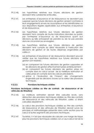 Préparation à Solvabilité II : traduction partielle des spécifications techniques EIOPA du 30 avril 2014
94
TP.2.140. Les hypothèses relatives aux futures décisions de gestion
devraient être cohérentes entre elles.
TP.2.141. Les entreprises d’assurance et de réassurance ne devraient pas
supposer que les futures décisions de gestion seraient contraires à
leurs engagements envers les souscripteurs et les bénéficiaires ou
aux dispositions légales applicables aux entreprises d’assurance
et de réassurance.
TP.2.142. Les hypothèses relatives aux futures décisions de gestion
devraient tenir compte de toutes indications données au public
par l’entreprise d’assurance ou de réassurance quant aux
décisions qu’elle anticiperait de prendre ou de ne pas prendre
dans les circonstances envisagées.
TP.2.143. Les hypothèses relatives aux futures décisions de gestion
devraient tenir compte du délai nécessaire à l’exécution des
décisions de gestion et de toutes dépenses engendrées par
celles-ci.
TP.2.144. Les entreprises d’assurance et de réassurance devraient pouvoir
vérifier que les hypothèses relatives aux futures décisions de
gestion sont réalistes :
(a) en comparant les futures décisions de gestion supposées et
les décisions de gestion effectivement prises antérieurement ;
(b) en comparant les futures décisions de gestion prises en
compte dans le calcul actuel de la meilleure estimation et
celles prises en compte dans les calculs précédents.
(c) grâce à l’évaluation de l’impact des changements
engendrés par les décisions futures sur la valeur des provisions
techniques.
V.2.2.3. Provisions techniques cédées
Provisions techniques cédées au titre de contrats de réassurance et de
véhicules de titrisation)
TP.2.145. La meilleure estimation devrait être calculée brute, sans
déduction des provisions techniques cédées au titre des contrats
de réassurance et des véhicules de titrisation, celles -ci étant
calculées séparément.
TP.2.146. Le calcul des provisions techniques cédées au titre des contrats
de réassurance et des véhicules de titrisation devrait suivre les
principes et méthodologies présentés dans cette section pour le
calcul d’autres segments des provisions techniques.
TP.2.147. Toutefois, il n’est pas nécessaire de calculer une marge de risque
pour les provisions techniques cédées car un seul calcul net de la
 