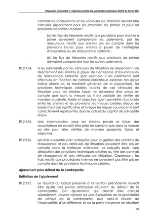 Préparation à Solvabilité II : traduction partielle des spécifications techniques EIOPA du 30 avril 2014
96
contrats de réassurance et de véhicules de titrisation devrait être
calculée séparément pour les provisions de primes et pour les
provisions desinistres à payer :
(a) les flux de trésorerie relatifs aux provisions pour sinistres à
payer devraient comprendre les paiements, par les
réassureurs, relatifs aux sinistres pris en compte dans les
provisions brutes pour sinistres à payer de l’entreprise
d’assurance ou de réassurance cédante ;
(b) les flux de trésorerie relatifs aux provisions de primes
devraient comprendre tous les autres paiements.
TP.2.154. Si les paiements par les véhicules de titrisation ne dépendent pas
directement des sinistres à payer de l’entreprise d’assurance ou
de réassurance cédante (par exemple si les paiements sont
effectués en fonction de certains indicateurs externes tels qu’un
indice séisme ou la mortalité générale de la population), les
provisions techniques cédées auprès de ces véhicules de
titrisation pour les sinistres futurs ne devraient être prises en
compte que dans la mesure où il est possible de vérifier de
manière prudente, fiable et objective que l’asymétrie structurelle
entre les sinistres et les provisions techniques cédées (risque de
base) n’est pas significative et lorsque les risques sous-jacents sont
correctement représentés dans le calcul du capital de solvabilité
requis.
TP.2.155. Une indemnisation pour les sinistres passés et futurs des
souscripteurs ne devrait être prise en compte que dans la mesure
où elle peut être vérifiée de manière prudente, fiable et
objective.
TP.2.156. Les frais supportés par l’entreprise pour la gestion des contrats de
réassurance et des véhicules de titrisation devraient être pris en
compte dans la meilleure estimation et calculés bruts, sans
déduction des provisions techniques cédées au titre des contrats
de réassurance et des véhicules de titrisation. Cependant, les
frais relatifs aux procédures internes ne devraient pas être pris en
compte dans les provisions techniques cédées.
Ajustement pour défaut de la contrepartie
Définition de l’ajustement
TP.2.157. Le résultat du calcul présenté à la section précédente devrait
être ajusté des pertes anticipées résultant du défaut de la
contrepartie. Cet ajustement, qui devrait être calculé
séparément, devrait reposer sur une évaluation de la probabilité
de défaut de la contrepartie, que celui-ci résulte de
l’insolvabilité, d’un différend, et sur la perte moyenne en résultant
 