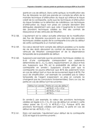 Préparation à Solvabilité II : traduction partielle des spécifications techniques EIOPA du 30 avril 2014
97
(perte en cas de défaut). Dans cette optique, la modification des
flux de trésorerie ne doit pas prendre en compte les effets de la
moindre technique d’atténuation du risque qui atténue le risque
crédit de la contrepartie, autre que les techniques d’atténuation
du risque fondées sur la détention de collatéraux. Les techniques
d’atténuation du risque non prises en compte devraient être
distinguées séparément sans que cela n’augmente le montant
des provisions techniques cédées au titre des contrats de
réassurance et des véhicules de titrisation.
TP.2.158. L’ajustement est la valeur actuelle attendue de la modification
des flux de trésorerie sous-jacents aux montants des provisions
techniques cédées auprès de la contrepartie à la suite du défaut
de cette contrepartie à un moment précis.
TP.2.159. Ce calcul devrait tenir compte des défauts possibles sur la durée
de vie des droits découlant du contrat de réassurance ou du
véhicule de titrisation correspondant et de la dépendance
temporelle de la probabilité de défaut.
TP.2.160. Supposons par exemple que les provisions techniques cédées vis-
à-vis d’une contrepartie correspondent aux paiements
déterministes de C1, C2, C3 dans, respectivement, un, deux et trois
ans. Supposons que PDt est la probabilité de défaut de la
contrepartie en année t. Supposons d’autre part que la
contrepartie ne pourra effectuer que 40 % des paiements futurs
en cas de défaut (soit un taux de recouvrement égal à 40 %). Par
souci de simplification, cet exemple ne considère pas la valeur
temporelle de l’argent (cependant, sa prise en compte ne
changerait pas les conclusions fondamentales). Dans ce cas, les
pertes en cas de défaut sont les suivantes :
Défaut en année Perte en cas de défaut
1 -60 %∙(C1 + C2 + C3)
2 -60 %∙(C2 + C3)
3 -60 %∙C3
En année 2, par exemple, la valeur des provisions techniques
cédées est égale à C2 + C3. En cas de défaut en année 2, cette
valeur passe de C2 + C3 à 40 %∙(C2 + C3). Puisque 60 % des
provisions techniques cédées sont perdus, la perte en cas de
défaut est de -60 %∙(C2 + C3).
TP.2.161. Dans cet exemple, l’ajustement pour défaut de la contrepartie
(CD) est égal à la somme suivante :
 