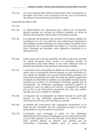 Préparation à Solvabilité II : traduction partielle des spécifications techniques EIOPA du 30 avril 2014
98
TP.2.162. Ce calcul devrait être effectué séparément par contrepartie, et
par ligne d’activité, et en assurance non-vie, pour les provisions
de primes et les provisions pour sinistres à payer.
Probabilité de défaut (PD)
TP.2.163.
TP.2.164. La détermination de l’ajustement pour défaut de contrepartie
devrait prendre en compte les défauts possibles sur toute la
période de liquidation des provisions techniques cédées.
TP.2.165. Si la période de liquidation des provisions techniques cédées est
supérieure à un an, il ne suffit pas, pour déterminer l’ajustement,
de multiplier la perte anticipée en cas de défaut immédiat de la
contrepartie par la probabilité de défaut sur l’année suivante.
Dans l’exemple qui précède, cette approche conduirait à un
ajustement de :
TP.2.166. Cette approche n’est pas adaptée car elle ne tient pas compte
du risque qu’après avoir survécu la première année, la
contrepartie puisse faire défaut à une date ultérieure dans la
période de liquidation des provisions techniques cédées.
TP.2.167. L’évaluation de la probabilité de défaut et de la perte en cas de
défaut de la contrepartie devrait reposer sur des informations à
jour, fiables et crédibles. Les sources d’informations possibles sont
notamment les spreads de crédit, les notes de crédit, le jugement
d’experts, les informations relatives à la solvabilité évaluée par les
autorités de contrôle, et l’information financière publiée par la
contrepartie. Les méthodes appliquées devraient garantir la
cohérence avec les valeurs de marché. L’entreprise ne devrait
pas se fier à des informations provenant d’un tiers sans vérifier
qu’elles sont à jour, fiables et crédibles.
TP.2.168. L’évaluation de la probabilité de défaut devrait en particulier
reposer sur des méthodes garantissant la cohérence des
estimations de PD avec les données du marché.
TP.2.169. La fiabilité des informations doit s’apprécier notamment sur la
base de leur neutralité, de leur caractère prudent et de leur
exhaustivité sur tous les aspects importants.
TP.2.170. L’entreprise peut envisager à cette fin des méthodes
généralement reconnues et appliquées sur les marchés financiers
(c’est-à-dire reposant sur les marchés des credit default swaps –
CDS, contrats dérivés sur défaut), sous réserve que les
informations financières utilisées dans le calcul soient
 