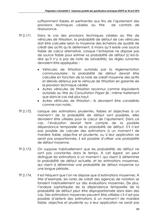 Préparation à Solvabilité II : traduction partielle des spécifications techniques EIOPA du 30 avril 2014
99
suffisamment fiables et pertinentes aux fins de l’ajustement des
provisions techniques cédées au titre de contrats de
réassurance.
TP.2.171. Dans le cas des provisions techniques cédées au titre de
véhicules de titrisation, la probabilité de défaut de ces véhicules
doit être calculée selon la moyenne des échelons de qualité de
crédit des actifs qu’ils détiennent, à moins qu’il existe une source
fiable de calcul alternative. Lorsque l’entreprise ne dispose pas
de source fiable pour estimer sa probabilité de défaut (c’est-à-
dire qu’il n’y a pas de note de solvabilité), les règles suivantes
devraient être appliquées :
Véhicules de titrisation autorisés par la réglementation
communautaire : la probabilité de défaut devrait être
calculée en fonction de la note de crédit moyenne des actifs
et dérivés détenus par le véhicule de titrisation en garantie de
la provision technique cédée
Autres véhicules de titrisation reconnus comme équivalents
autorisés au titre du Consultation Paper 36 : même traitement
que dans le cas visé plus haut.
Autres véhicules de titrisation : ils devraient être considérés
comme non notés.
TP.2.172. Lorsque des estimations prudentes, fiables et objectives à un
moment t de la probabilité de défaut sont possibles, elles
devraient être utilisées pour le calcul de l’ajustement. Dans ce
cas, l’évaluation devrait tenir compte de la possible
dépendance temporelle de la probabilité de défaut. S’il n’est
pas possible de calculer des estimations à un moment t de
manière fiable, objective et prudente, ou si leur application ne
serait pas proportionnée, il est possible d’utiliser une probabilité
de défaut moyenne.
TP.2.173. On suppose habituellement que les probabilités de défaut ne
sont pas constantes dans le temps. À cet égard, on peut
distinguer les estimations à un moment t, qui visent à déterminer
la probabilité de défaut actuelle, et les estimations moyennes,
qui visent à déterminer une probabilité de défaut moyenne sur
une longue période.
TP.2.174. Il est fréquent que l’on ne dispose que d’estimations moyennes. À
titre d’exemple, les notes de crédit des agences de notation se
fondent habituellement sur des évaluations moyennes. De plus,
l’analyse sophistiquée de la dépendance temporelle de la
probabilité de défaut peut être disproportionnée dans bien des
cas. Des estimations moyennes peuvent être utilisées s’il n’est pas
possible d’obtenir des estimations à un moment t de manière
fiable, objective et prudente ou si leur application ne serait pas
 