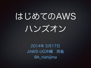 はじめてのAWS
ハンズオン
2014年 5月17日
JAWS-UG沖縄 西島
@k_nishijima
 