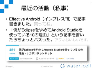 最近の活動（私事）
• Effective Android（インプレス刊）で記事
書きました。買ってね。
• 「僕がEclipseをやめてAndroid Studioを
使っている10の理由」という記事を書い
たらちょっとバズった。アフィおいしいです。
2014/05/17 エフスタ!! in Aizu
3
 