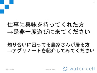 やっててよかったこの仕事
• イマドキの技術で農業の問題を解決して
いく仕事です
– 技術的に高度なことをやりたいという欲求
– 社会の幸せに貢献したいという欲求
– この２つを同時に満たせる素敵な仕事です
• 色んな常識が通用しないのでつらみも多
いですが、やりがいの有る無しとか思い
つかないくらいにやりがいだらけです。
2014/05/17 エフスタ!! in Aizu
44
 