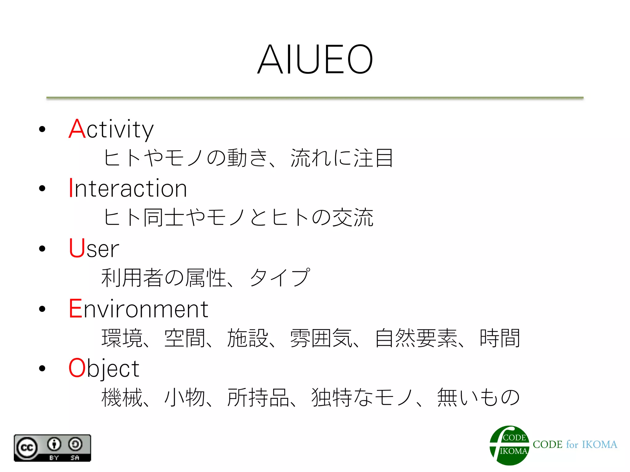 AIUEO
•  Activity
   ヒトやモノの動き、流れに注目
•  Interaction
   ヒト同士やモノとヒトの交流
•  User
   利用者の属性、タイプ
•  Environment
   環境、空間、施設、雰囲気、自然要素、時間
•  Object
   機械、小物、所持品、独特なモノ、無いもの
 