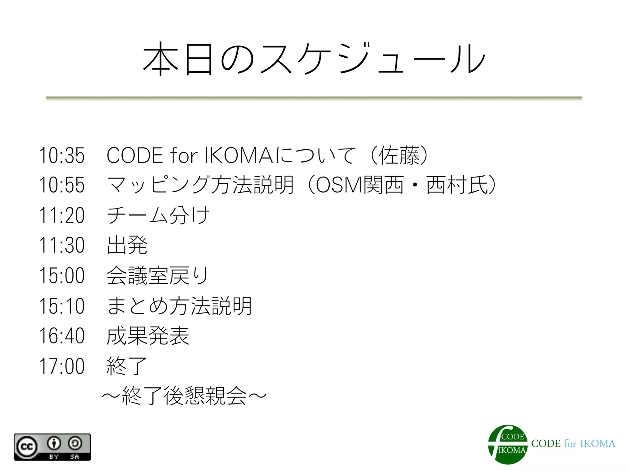 本日のスケジュール
10:35 CODE for IKOMAについて（佐藤）
10:55 マッピング方法説明（OSM関西・西村氏）
11:20 チーム分け
11:30 出発
15:00 会議室戻り
15:10 まとめ方法説明
16:40 成果発表
17:00 終了
   ∼終了後懇親会∼
 