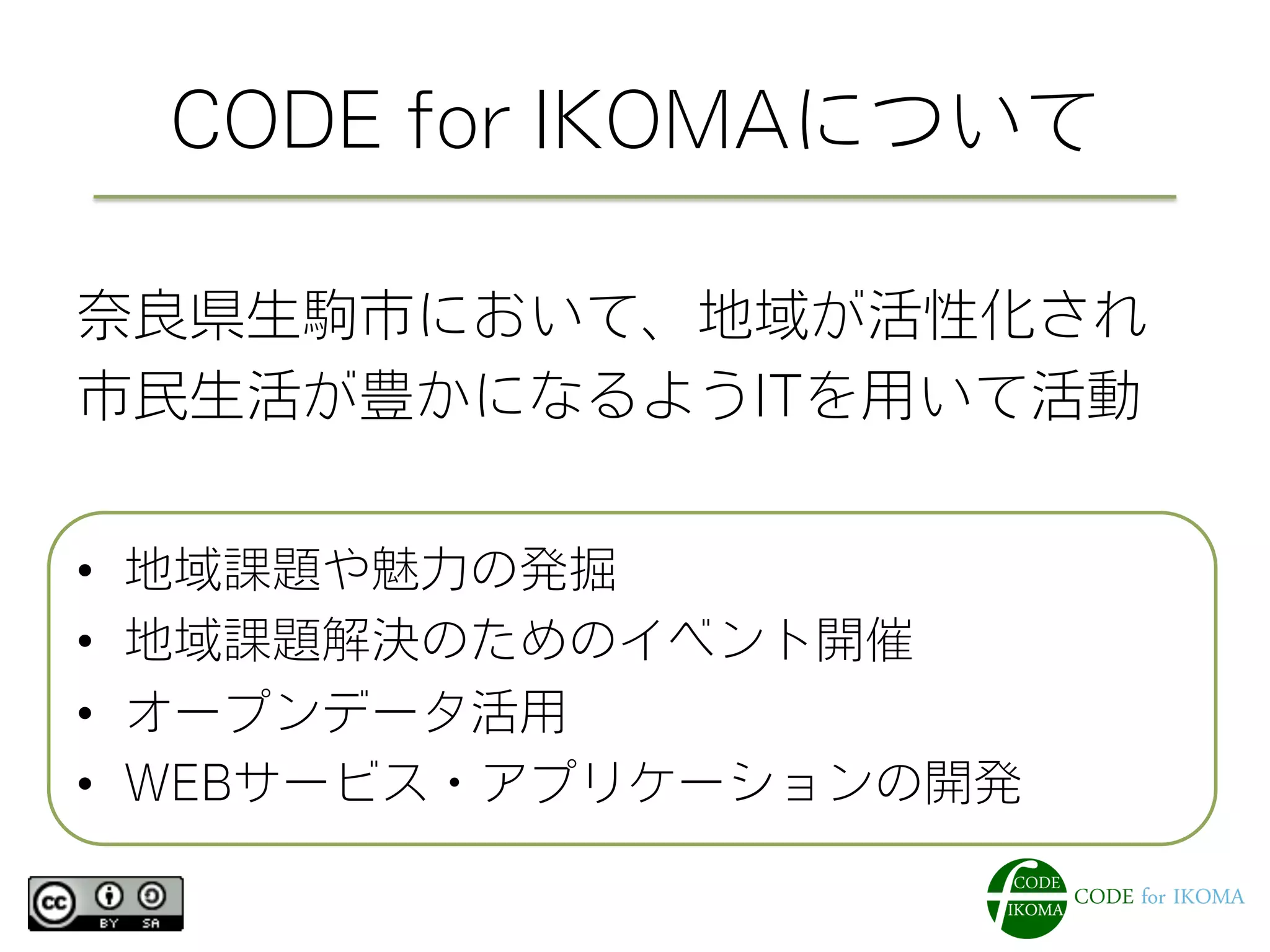 CODE for IKOMAについて
奈良県生駒市において、地域が活性化され
市民生活が豊かになるようITを用いて活動
•  地域課題や魅力の発掘
•  地域課題解決のためのイベント開催
•  オープンデータ活用
•  WEBサービス・アプリケーションの開発
 