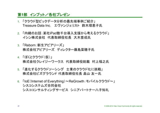 © 2009-2014 Yako Cloud Community All rights reserved.21
第1部　インプット／各社プレゼン	
1.  「クラウド型ビックデータ分析の最先端事例ご紹介」 
Treasure Data Inc. 　エヴァンジェリスト　鈴木理恵子氏	
2.  「内緒のお話：某社iPad数千台導入支援から考えるクラウド」
イシン株式会社　代表取締役社長　大木豊成氏	
3.  「Reborn：新生アピアリーズ」
株式会社アピアリーズ　ディレクター藤島菜穂子氏	
4.  「ぼくとクラウド（仮）」 
株式会社クレイジーワークス　代表取締役総裁　村上福之氏	
5.  「進化するクラウドソーシング　士業のクラウド化に挑戦」 
株式会社ビズグラウンド 代表取締役社長 畠山 友一氏
6.  「IoE（Internet of Everything）〜ReGrowth：モバイルクラウド〜」 
シスコシステムズ合同会社 
シスココンサルティングサービス　シニアパートナー八子知礼　	
 