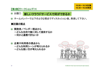 © 2009-2014 Yako Cloud Community All rights reserved.27
【第2部】ワークショップ（1）	
p  お題①　	
p  チームメンバーで以下のような視点でディスカッション後、発表して下さい。	
■討議の観点
p  開発者／ベンダー視点から
－どんな目的で誰に対して提供するか
－何かと連携できないか
p  企業や利用者の視点から
－どんな利用シーンが考えられるか
－どんな使い方が考えられるか
16:00～16:30討議
16:30～16:40発表
新しいクラウドサービスで何ができるか
 
