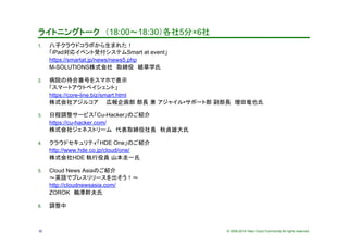 © 2009-2014 Yako Cloud Community All rights reserved.
ライトニングトーク　（18:00～18:30）各社5分×6社	
1.  八子クラウドコラボから生まれた！ 
「iPad対応イベント受付システムSmart at event」 
https://smartat.jp/news/news5.php 
M-SOLUTIONS株式会社　取締役　植草学氏	
2.  病院の待合番号をスマホで表示 
「スマートアウトペイシェント」 
https://core-line.biz/smart.html 
株式会社アジルコア　　広報企画部 部長 兼 アジャイル•サポート部 副部長　増田竜也氏	
3.  日程調整サービス「Cu-Hacker」のご紹介 
https://cu-hacker.com/ 
株式会社ジェネストリーム　代表取締役社長　秋貞雄大氏
4.  クラウドセキュリティ「HDE One」のご紹介 
http://www.hde.co.jp/cloud/one/ 
株式会社HDE 執行役員 山本圭一氏	
5.  Cloud News Asiaのご紹介 
～英語でプレスリリースを出そう！～ 
http://cloudnewsasia.com/ 
ZOROK　鵜澤幹夫氏
6.  調整中	
32
 