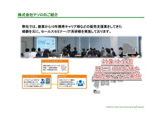 © 2009-2014 Yako Cloud Community All rights reserved.
株式会社テソロのご紹介	
弊社では、創業から10年携帯キャリア様などの販売支援業をしてきた	
経験を元に、セールスセミナー/ＩＴ系研修を実施しております。	
7	
 