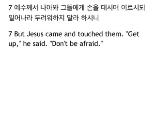 7 예수께서 나아와 그들에게 손을 대시며 이르시되
일어나라 두려워하지 말라 하시니
7 But Jesus came and touched them. "Get
up," he said. "Don't be afraid."
 