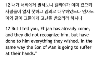 12 내가 너희에게 말하노니 엘리야가 이미 왔으되
사람들이 알지 못하고 임의로 대우하였도다 인자도
이와 같이 그들에게 고난을 받으리라 하시니
12 But I tell you, Elijah has already come,
and they did not recognize him, but have
done to him everything they wished. In the
same way the Son of Man is going to suffer
at their hands."
 