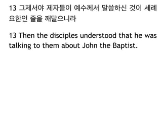 13 그제서야 제자들이 예수께서 말씀하신 것이 세례
요한인 줄을 깨달으니라
13 Then the disciples understood that he was
talking to them about John the Baptist.
 
