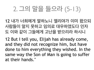 2. 그의 말을 들으라 (5-13)
12 내가 너희에게 말하노니 엘리야가 이미 왔으되
사람들이 알지 못하고 임의로 대우하였도다 인자
도 이와 같이 그들에게 고난을 받으리라 하시니
12 But I tell you, Elijah has already come,
and they did not recognize him, but have
done to him everything they wished. In the
same way the Son of Man is going to suffer
at their hands."
 