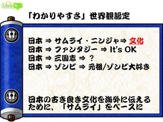 「わかりやすさ」世界観設定
日本 ⇒ サムライ・ニンジャ⇒ 文化
日本 ⇒ ファンタジー ⇒ It’s OK
日本 ⇒ 三国志 ⇒ ？
日本 ⇒ ゾンビ ⇒ 元祖/ゾンビ大好き
日本の古き良き文化を海外に伝える
ために、「サムライ」をベースに
 
