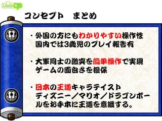 コンセプト まとめ
・外国の方にもわかりやすい操作性
国内では3歳児のプレイ報告有
・大軍同士の激突を簡単操作で実現
ゲームの面白さを担保
・日本の王道キャラテイスト
ディズニー／マリオ／ドラゴンボー
ルをお手本に王道を意識する。
 