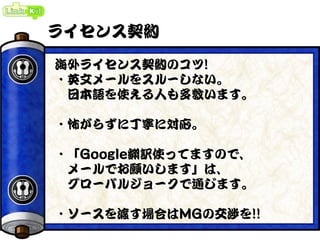 ライセンス契約
海外ライセンス契約のコツ!
・英文メールをスルーしない。
日本語を使える人も多数います。
・怖がらずに丁寧に対応。
・「Google翻訳使ってますので、
メールでお願いします」は、
グローバルジョークで通じます。
・ソースを渡す場合はMGの交渉を!!
 