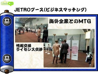 JETROブース(ビジネスマッチング)
海外企業とのMTG
情報交換
ライセンス交渉
 