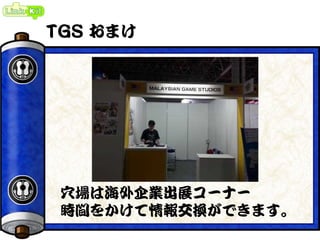 TGS おまけ
穴場は海外企業出展コーナー
時間をかけて情報交換ができます。
 