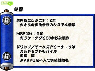 略歴
業務系エンジニア：2年
大手生命保険会社のシステム構築
MSF(株)：２年
ガラケーアプリ30本以上製作
ドワンゴ／ゲームズアリーナ：５年
カルドセプトモバイル
侍道 契
※ARPGを一人で実装経験有
 