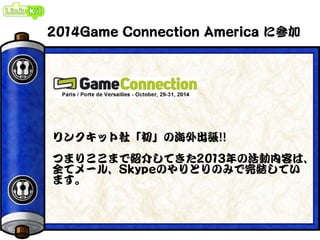 2014Game Connection America に参加
リンクキット社「初」の海外出張!!
つまりここまで紹介してきた2013年の活動内容は、
全てメール、Skypeのやりとりのみで完結してい
ます。
 