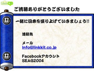 ご清聴ありがとうございました
連絡先
メール
info@linkkit.co.jp
Facebookアカウント
SEAG2004
一緒に日本を盛り上げていきましょう!!
 