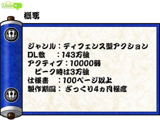 概要
ジャンル：ディフェンス型アクション
DL数 ：143万強
アクティブ：10000弱
ピーク時は3万強
仕様書 ：100ページ以上
製作期間： ざっくり4ヵ月程度
 
