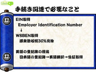 手続き関連で必要なこと
EIN取得
Employer Identification Number
↓
W8BEN取得
源泉徴収税30%免除
英語の登記簿の提出
日本語の登記簿→英語翻訳→公証取得
 