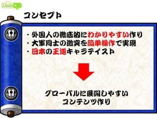 コンセプト
・外国人の徹底的にわかりやすい作り
・大軍同士の激突を簡単操作で実現
・日本の王道キャラテイスト
グローバルに展開しやすい
コンテンツ作り
 