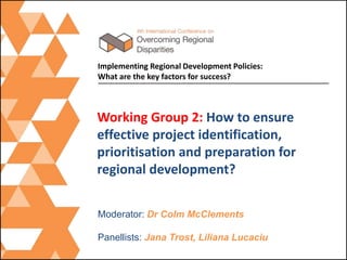 Working Group 2: How to ensure
effective project identification,
prioritisation and preparation for
regional development?
Implementing Regional Development Policies:
What are the key factors for success?
Moderator: Dr Colm McClements
Panellists: Jana Trost, Liliana Lucaciu
 