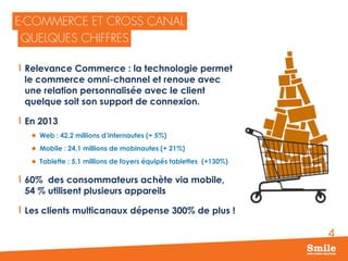 4
Relevance Commerce : la technologie permet
le commerce omni-channel et renoue avec
une relation personnalisée avec le client
quelque soit son support de connexion.
En 2013
 Web : 42,2 millions d’internautes (+ 5%)
 Mobile : 24,1 millions de mobinautes (+ 21%)
 Tablette : 5,1 millions de foyers équipés tablettes (+130%)
60% des consommateurs achète via mobile,
54 % utilisent plusieurs appareils
Les clients multicanaux dépense 300% de plus !
 